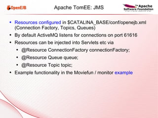 Apache TomEE: JMS Resources configured  in $CATALINA_BASE/conf/openejb.xml (Connection Factory, Topics, Queues) By default ActiveMQ listens for connections on port 61616 Resources can be injected into Servlets etc via @Resource ConnectionFactory connectionFactory; @Resource Queue queue; @Resource Topic topic; Example functionality in the Moviefun / monitor  example 