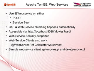 Apache TomEE: Web Services Use @Webservice on either POJO Session Bean CXF & Web Service plumbing happens automatically Accessible via: http://localhost:8080/Movies?wsdl Web Service Security supported Web Service Clients also work @WebServiceRef CalculatorWs service; Sample webservice client: get-movies.pl and delete-movie.pl 