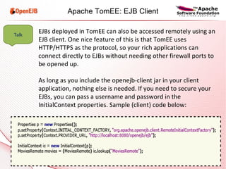 EJBs deployed in TomEE can also be accessed remotely using an EJB client. One nice feature of this is that TomEE uses HTTP/HTTPS as the protocol, so your rich applications can connect directly to EJBs without needing other firewall ports to be opened up. As long as you include the openejb-client jar in your client application, nothing else is needed. If you need to secure your EJBs, you can pass a username and password in the InitialContext properties. Sample (client) code below: Talk Apache TomEE: EJB Client 