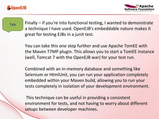 Finally – if you're into functional testing, I wanted to demonstrate a technique I have used. OpenEJB's embeddable nature makes it great for testing EJBs in a junit test.  You can take this one step further and use Apache TomEE with the Maven T7MP plugin. This allows you to start a TomEE instance (well, Tomcat 7 with the OpenEJB war) for your test run.  Combined with an in-memory database and something like Selenium or HtmlUnit, you can run your application completely embedded within your Maven build, allowing you to run your tests completely in isolation of your development environment. This technique can be useful in providing a consistent environment for tests, and not having to worry about different setups between developer machines. Talk 