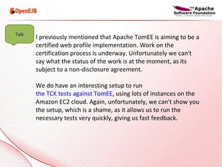 I previously mentioned that Apache TomEE is aiming to be a certified web profile implementation. Work on the certification process is underway. Unfortunately we can't say what the status of the work is at the moment, as its subject to a non-disclosure agreement. We do have an interesting setup to run  the TCK tests against TomEE , using lots of instances on the Amazon EC2 cloud. Again, unfortunately, we can't show you the setup, which is a shame, as it allows us to run the necessary tests very quickly, giving us fast feedback. Talk 