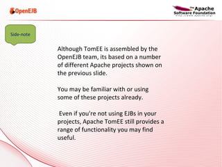 Although TomEE is assembled by the OpenEJB team, its based on a number of different Apache projects shown on the previous slide.  You may be familiar with or using some of these projects already. Even if you're not using EJBs in your projects, Apache TomEE still provides a range of functionality you may find useful. Side-note 