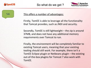 This offers a number of advantages: Firstly, TomEE is able to leverage all the functionality that Tomcat provides, such as JNDI and security. Secondly, TomEE is still lightweight – the zip is around 37MB, and does not have any additional memory requirements over Tomcat to run. Finally, the environment will be completely familiar to existing Tomcat users, meaning that your existing tooling should still work. For example, there isn't a TomEE Eclipse plugin or Netbeans plugin – the existing out-of-the-box plugins for Tomcat 7 also work with TomEE. Talk So what do we get ? 