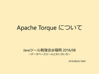 Apache Torque について
Javaツール勉強会@福岡 2016/08
～データベースツールとかいろいろ～
2016/08/26 TAKO
 