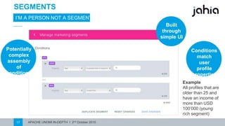 APACHE UNOMI IN-DEPTH I 2nd October 201517
SEGMENTS
I’M A PERSON NOT A SEGMENT
Built
through
simple UI
Conditions
match user
profile
properties
Potentially
complex
assembly of
conditions
Example
Profilesyounger
than 25 and have
an incomeof more
than USD 100’000
(young rich
segment)
 