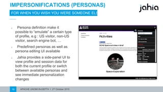 APACHE UNOMI IN-DEPTH I 2nd October 201519
IMPERSONIFICATIONS (PERSONAS)
FOR WHEN YOU WISH YOUWERE SOMEONE ELSE
⎯ Persona definition make it
possible to “emulate” a certain type
of profile, e.g : US visitor, non-US
visitor, search engine bot, …
⎯ Predefined personas as well as
persona editing UIavailable
⎯ Jahia provides a side-panel UI to
view profile and session data for
both the current profile or switch
between available personas and
see immediate personalization
changes
 