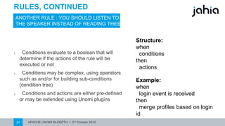 APACHE UNOMI IN-DEPTH I 2nd October 201521
RULES, CONTINUED
ANOTHER RULE : YOUSHOULD LISTEN TO
THE SPEAKER INSTEAD OF READING THESE
⎯ Conditions evaluate to a boolean that will
determine if the actions of the rule will be
executed or not
⎯ Conditions may be complex, using operators
such as and/or for building sub-conditions
(condition tree)
⎯ Conditions and actions are either pre-defined
or may be extended using Unomi plugins
Structure:
when
conditions
then
actions
Example:
when
login event is received
then
merge profiles based on login id
 