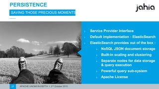 APACHE UNOMI IN-DEPTH I 2nd October 201527
PERSISTENCE
SAVING THOSE PRECIOUS MOMENTS
⎯ Service Provider Interface
⎯ Default implementation : ElasticSearch
⎯ ElasticSearch providesout of the box :
⎯ NoSQL JSON document storage
⎯ Built-in scaling and clustering
⎯ Separate nodes for data storage
& query execution
⎯ Powerfulquery sub-system
⎯ Apache License
 