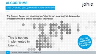 APACHE UNOMI IN-DEPTH I 2nd October 201530
ALGORITHMS
DISCOVERING (BAD) HABBITS AND BEHAVIORS
This is not yet
implementedin
Unomi…
The Context Server can also integrate “algorithms”, meaning that data can be
processed/mined to extract additional knowledge
 