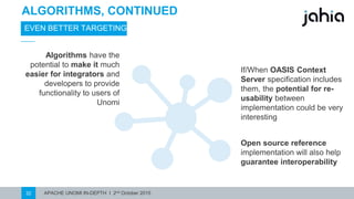 APACHE UNOMI IN-DEPTH I 2nd October 201532
ALGORITHMS, CONTINUED
EVEN BETTER TARGETING
Open source reference
implementation will also help
guarantee interoperability
Algorithms have the
potential to make it much
easier for integrators and
developers to provide
functionality to users of
Unomi
If/When OASISContext
Server specification includes
them, the potential for re-
usability between
implementation could be very
interesting
 