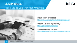 APACHE UNOMI IN-DEPTH I 2nd October 201543
LEARN MORE
THANK YOUSO MUCHFOR YOUR ATTENTION !
Incubation proposal
https://wiki.apache.org/incubator/UnomiProposal
Unomi Github repository
https://github.com/Jahia/unomi
Jahia Marketing Factory
https://www.jahia.com/products/marketing-factory
 