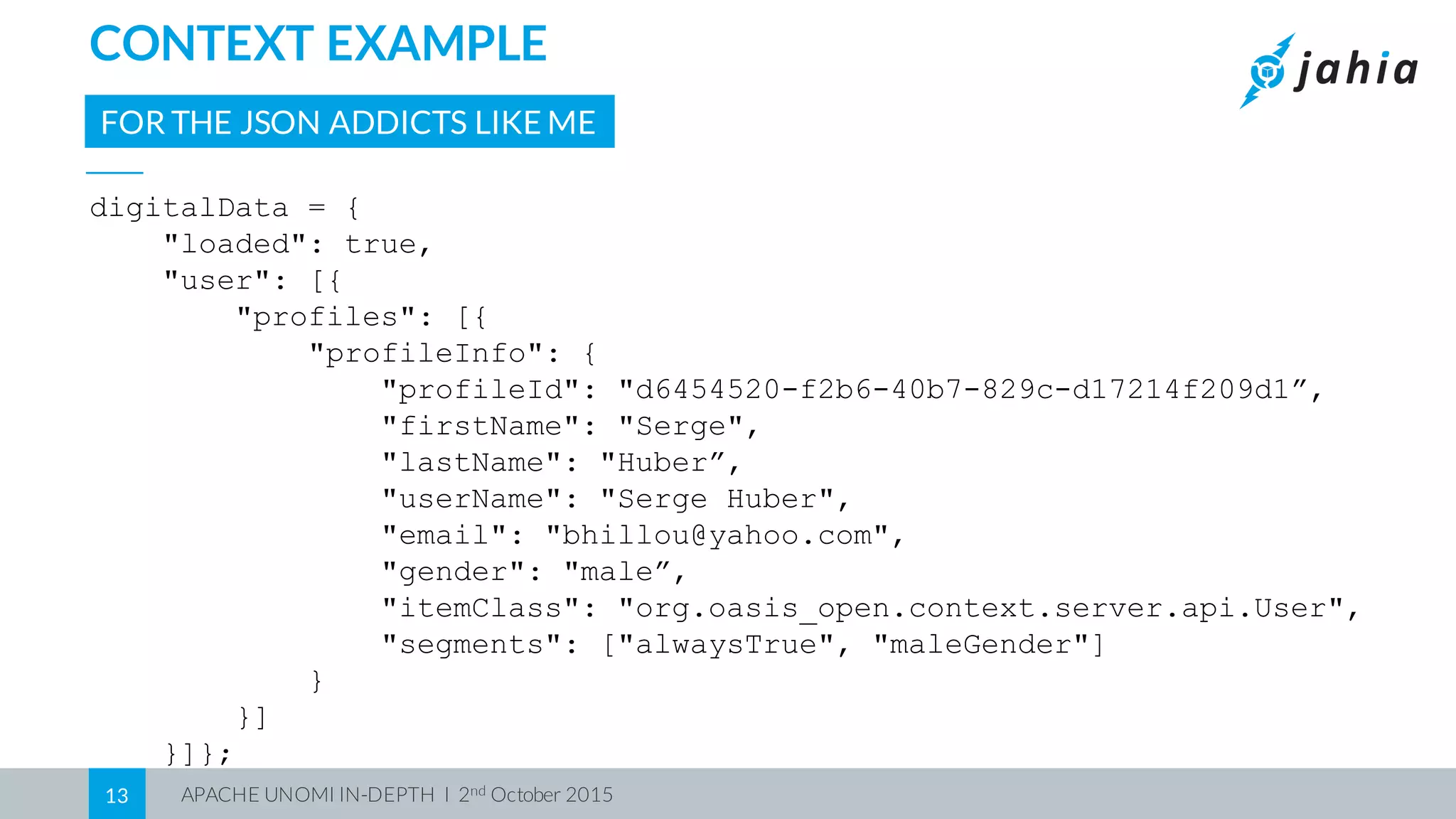 APACHE UNOMI IN-DEPTH I 2nd October 201513
CONTEXT EXAMPLE
digitalData = {
"loaded": true,
"user": [{
"profiles": [{
"profileInfo": {
"profileId": "d6454520-f2b6-40b7-829c-d17214f209d1”,
"firstName": "Serge",
"lastName": "Huber”,
"userName": "Serge Huber",
"email": "bhillou@yahoo.com",
"gender": "male”,
"itemClass": "org.oasis_open.context.server.api.User",
"segments": ["alwaysTrue", "maleGender"]
}
}]
}]};
FOR THE JSON ADDICTS LIKE ME
 