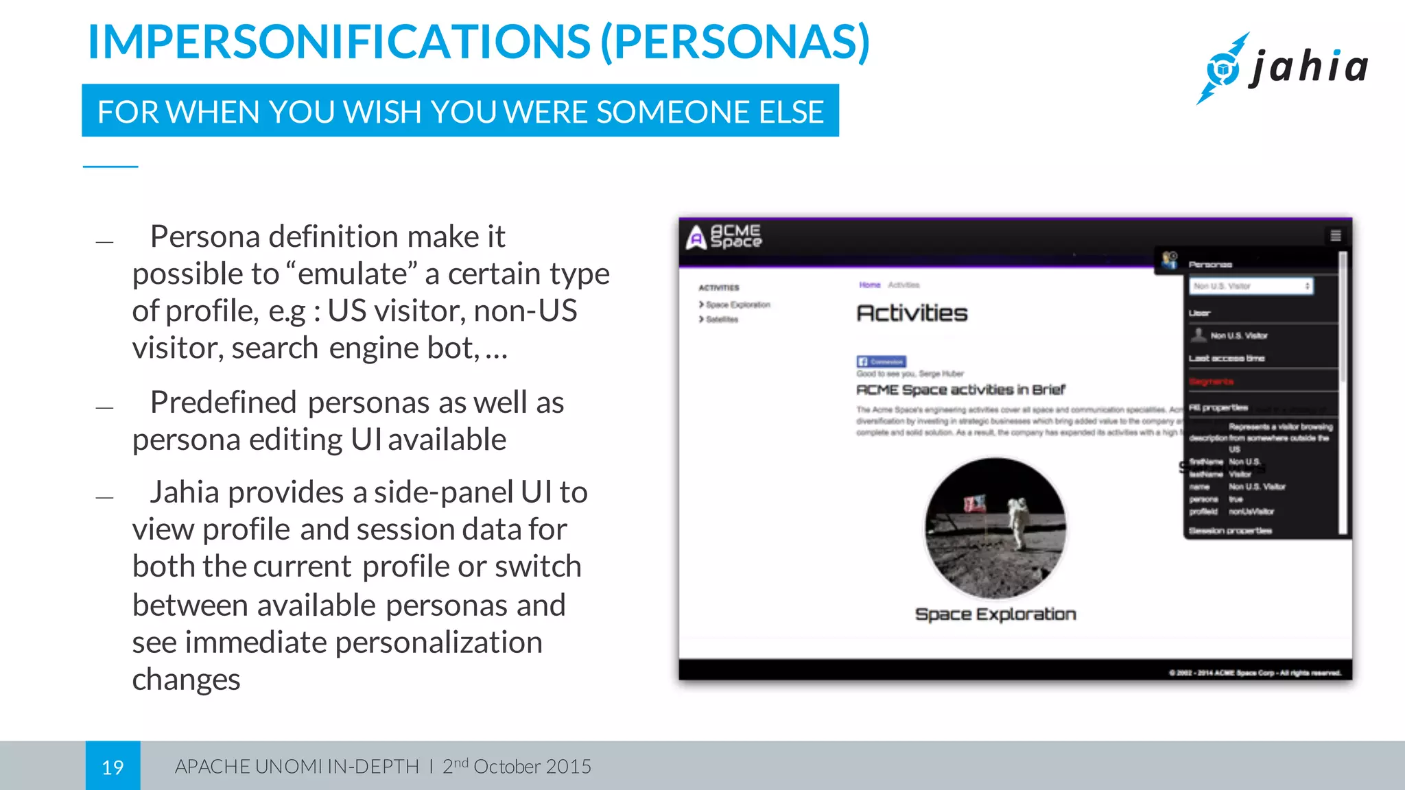 APACHE UNOMI IN-DEPTH I 2nd October 201519
IMPERSONIFICATIONS (PERSONAS)
FOR WHEN YOU WISH YOUWERE SOMEONE ELSE
⎯ Persona definition make it
possible to “emulate” a certain type
of profile, e.g : US visitor, non-US
visitor, search engine bot, …
⎯ Predefined personas as well as
persona editing UIavailable
⎯ Jahia provides a side-panel UI to
view profile and session data for
both the current profile or switch
between available personas and
see immediate personalization
changes
 