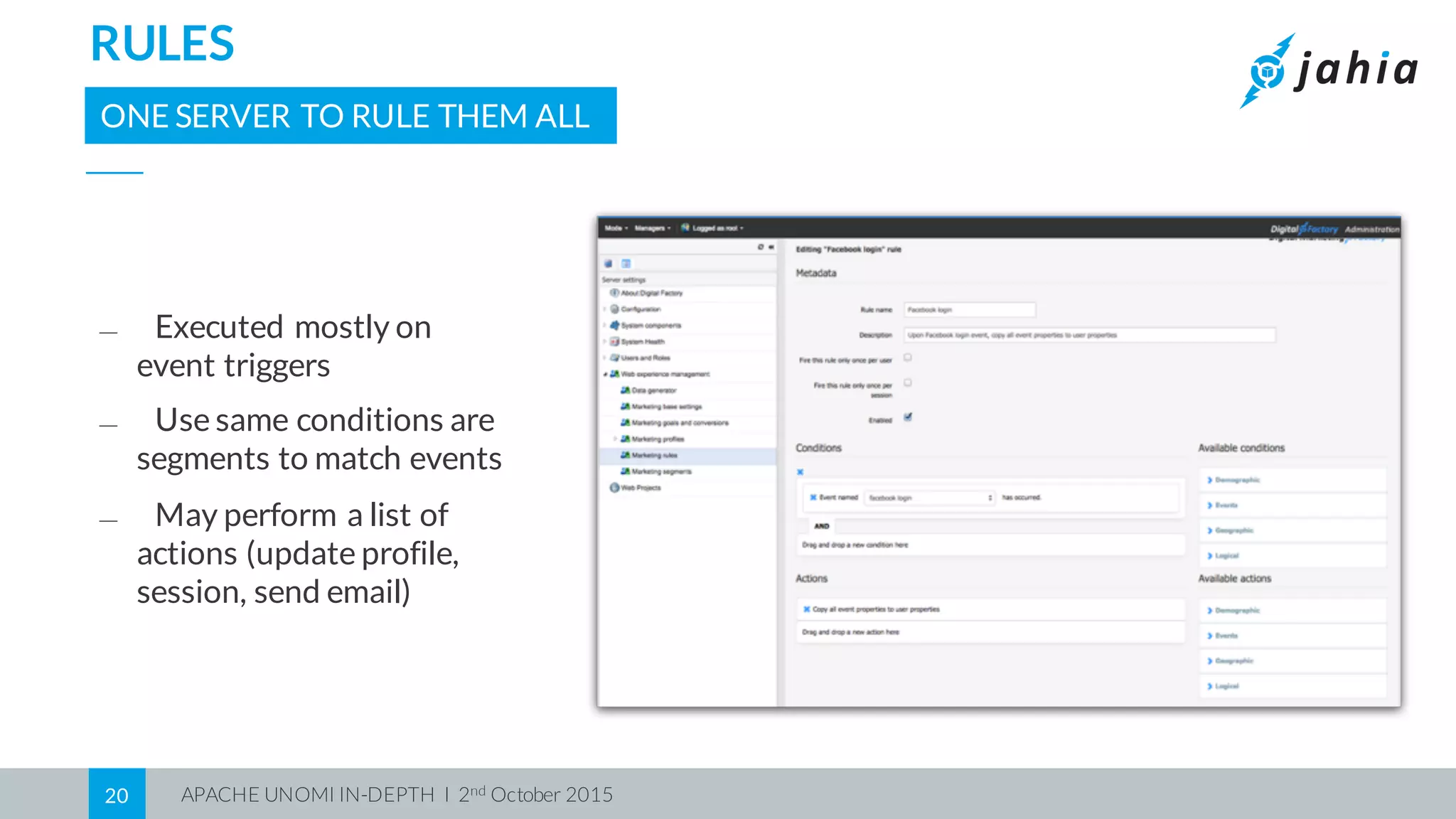APACHE UNOMI IN-DEPTH I 2nd October 201520
RULES
ONE SERVER TO RULE THEM ALL
⎯ Executed mostly on
event triggers
⎯ Use same conditions are
segments to match events
⎯ May perform a list of
actions (update profile,
session, send email)
 