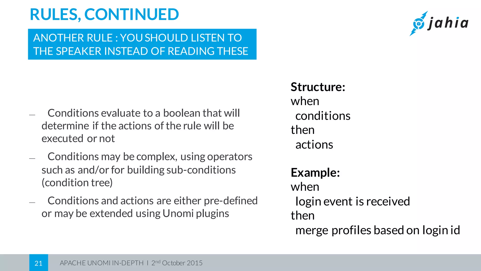 APACHE UNOMI IN-DEPTH I 2nd October 201521
RULES, CONTINUED
ANOTHER RULE : YOUSHOULD LISTEN TO
THE SPEAKER INSTEAD OF READING THESE
⎯ Conditions evaluate to a boolean that will
determine if the actions of the rule will be
executed or not
⎯ Conditions may be complex, using operators
such as and/or for building sub-conditions
(condition tree)
⎯ Conditions and actions are either pre-defined
or may be extended using Unomi plugins
Structure:
when
conditions
then
actions
Example:
when
login event is received
then
merge profiles based on login id
 