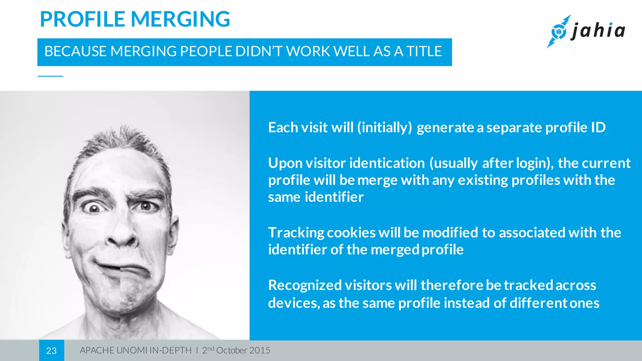 APACHE UNOMI IN-DEPTH I 2nd October 201523
PROFILE MERGING
BECAUSE MERGING PEOPLE DIDN’T WORK WELL AS A TITLE
Each visit will (initially) generate a separate profile ID
Upon visitor identication (usually after login), the current
profile will be merge with any existing profiles with the
same identifier
Tracking cookies will be modified to associated with the
identifier of the mergedprofile
Recognized visitors will therefore be trackedacross
devices,as the same profile instead of differentones
 