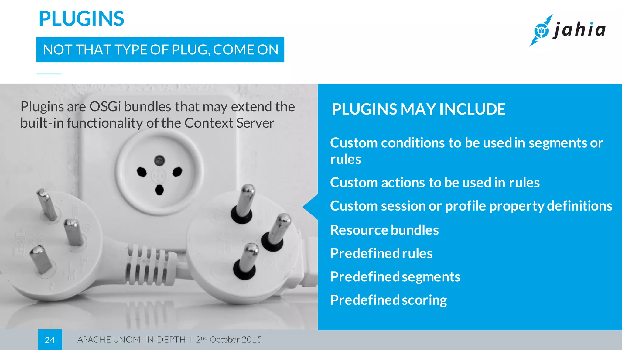 APACHE UNOMI IN-DEPTH I 2nd October 201524
PLUGINS
NOT THAT TYPE OF PLUG, COME ON
Custom conditions to be usedin segments or
rules
Custom actions to be used in rules
Custom session or profile property definitions
Resource bundles
Predefinedrules
Predefinedsegments
Predefinedscoring
PLUGINS MAY INCLUDEPlugins are OSGi bundles that may extend the
built-in functionality of the Context Server
 