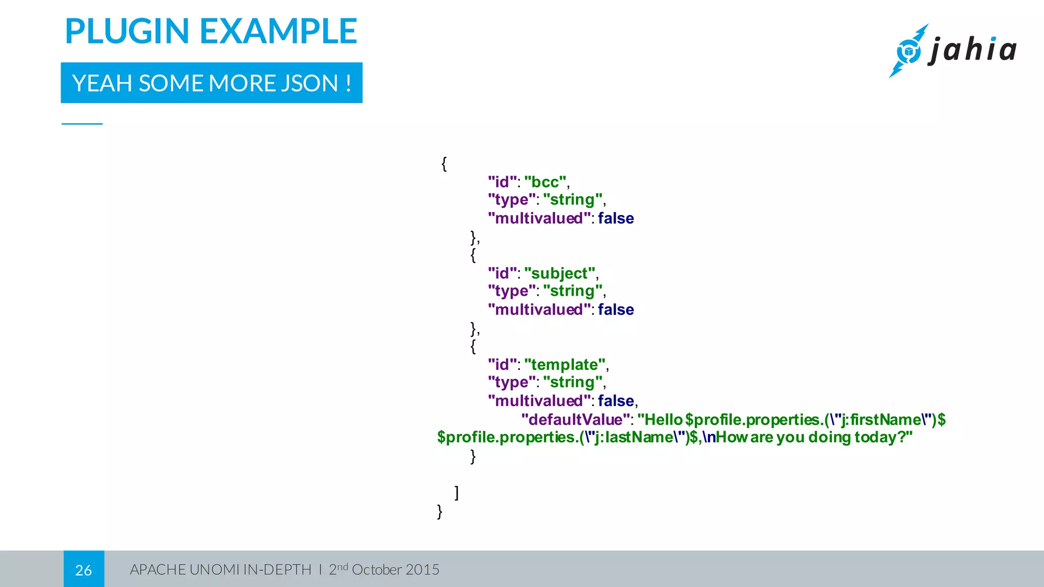 APACHE UNOMI IN-DEPTH I 2nd October 201526
PLUGIN EXAMPLE
YEAH SOME MORE JSON !
{
"id":  "bcc",
"type":  "string",
"multivalued":  false
},
{
"id":  "subject",
"type":  "string",
"multivalued":  false
},
{
"id":  "template",
"type":  "string",
"multivalued":  false,
"defaultValue":  "Hello  $profile.properties.("j:firstName")$  
$profile.properties.("j:lastName")$,nHoware  you  doing  today?"
}
]
}
 