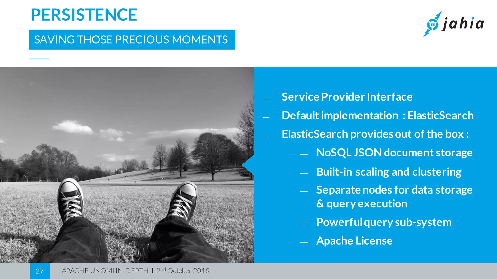 APACHE UNOMI IN-DEPTH I 2nd October 201527
PERSISTENCE
SAVING THOSE PRECIOUS MOMENTS
⎯ Service Provider Interface
⎯ Default implementation : ElasticSearch
⎯ ElasticSearch providesout of the box :
⎯ NoSQL JSON document storage
⎯ Built-in scaling and clustering
⎯ Separate nodes for data storage
& query execution
⎯ Powerfulquery sub-system
⎯ Apache License
 