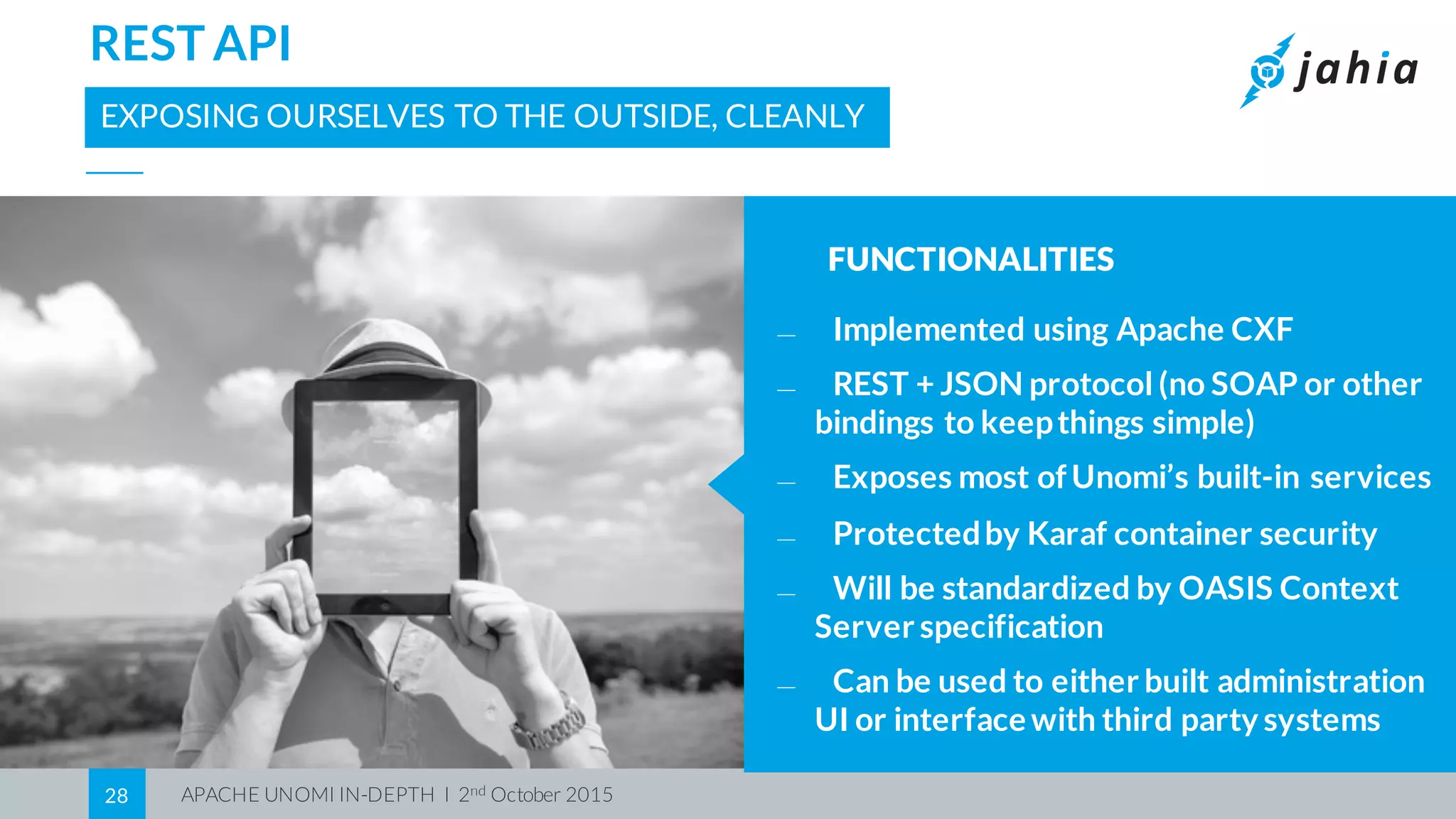 APACHE UNOMI IN-DEPTH I 2nd October 201528
REST API
EXPOSING OURSELVES TO THE OUTSIDE, CLEANLY
FUNCTIONALITIES
⎯ Implemented using Apache CXF
⎯ REST + JSON protocol (no SOAP or other
bindings to keepthings simple)
⎯ Exposes most ofUnomi’s built-in services
⎯ Protectedby Karaf container security
⎯ Will be standardized by OASIS Context
Server specification
⎯ Can be used to either built administration
UI or interface with third party systems
 