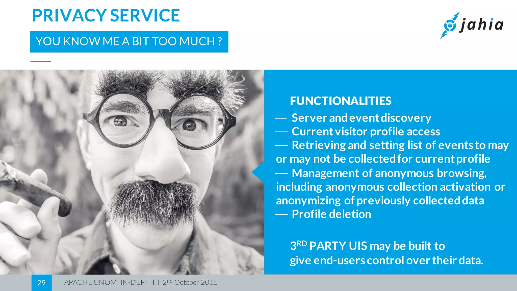 APACHE UNOMI IN-DEPTH I 2nd October 201529
PRIVACY SERVICE
YOU KNOW ME A BIT TOO MUCH ?
FUNCTIONALITIES
⎯ Server andeventdiscovery
⎯ Currentvisitor profile access
⎯ Retrieving and setting list of eventsto may
or may not be collectedfor currentprofile
⎯ Management of anonymous browsing,
including anonymous collection activation or
anonymizing ofpreviously collecteddata
⎯ Profile deletion
3RD PARTY UIS may be built to
give end-userscontrol over their data.
 