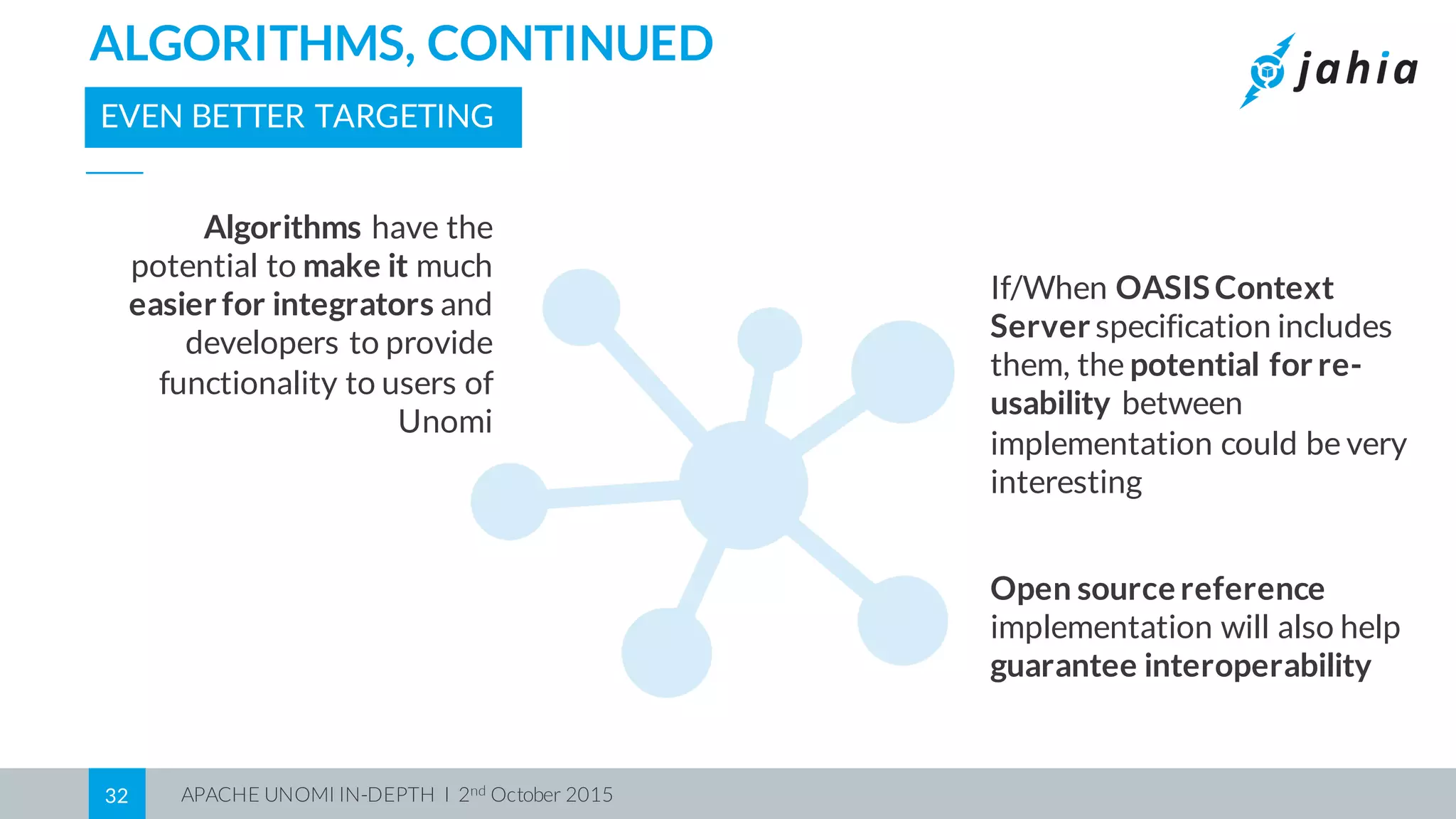 APACHE UNOMI IN-DEPTH I 2nd October 201532
ALGORITHMS, CONTINUED
EVEN BETTER TARGETING
Open source reference
implementation will also help
guarantee interoperability
Algorithms have the
potential to make it much
easier for integrators and
developers to provide
functionality to users of
Unomi
If/When OASISContext
Server specification includes
them, the potential for re-
usability between
implementation could be very
interesting
 