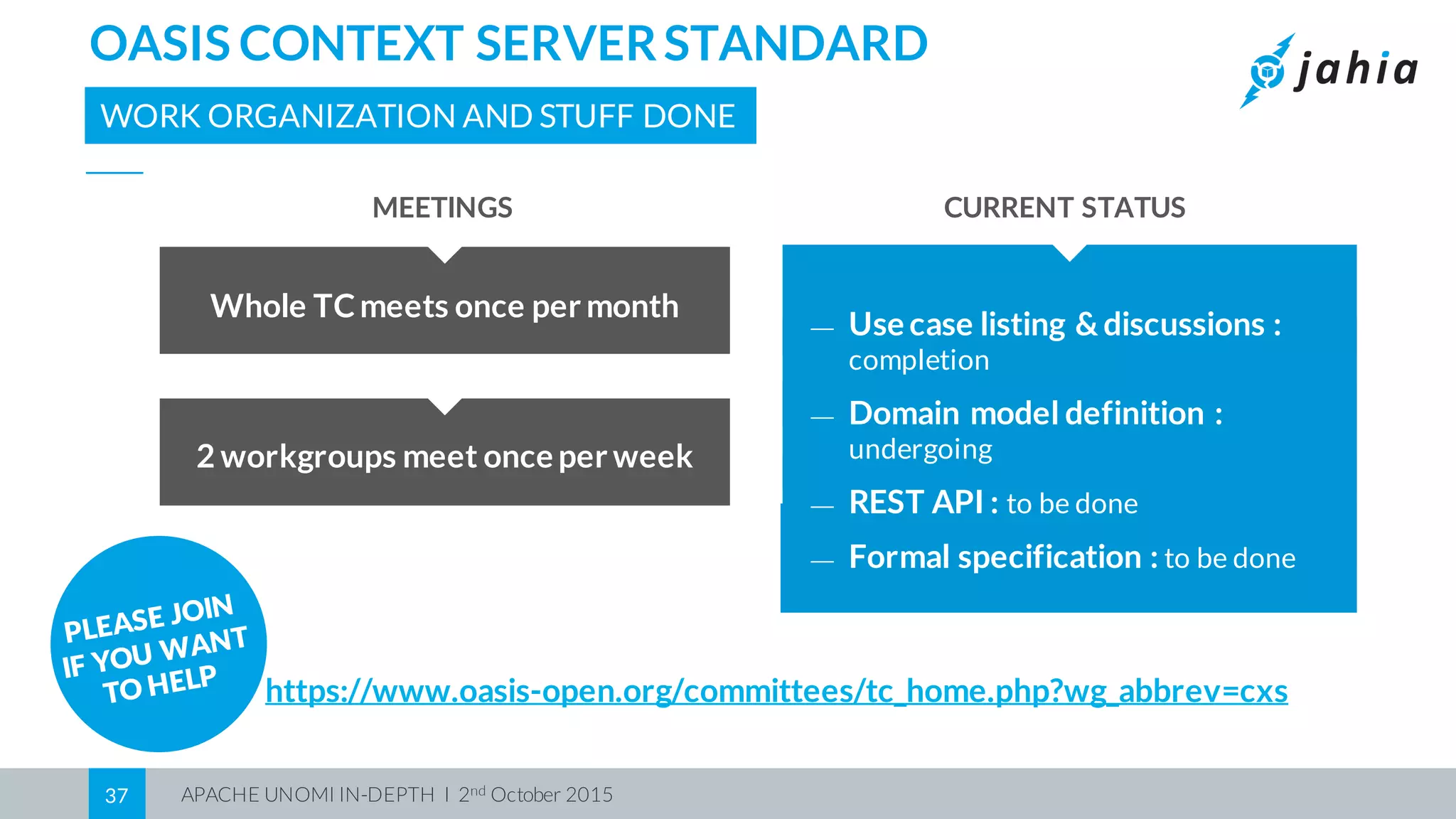 APACHE UNOMI IN-DEPTH I 2nd October 201537
OASIS CONTEXT SERVERSTANDARD
WORK ORGANIZATION AND STUFF DONE
https://www.oasis-open.org/committees/tc_home.php?wg_abbrev=cxs
Whole TCmeets once per month
2 workgroups meet once per week
CURRENT STATUSMEETINGS
⎯ Use case listing & discussions :
completion
⎯ Domain model definition :
undergoing
⎯ REST API : to be done
⎯ Formal specification : to be done
 
