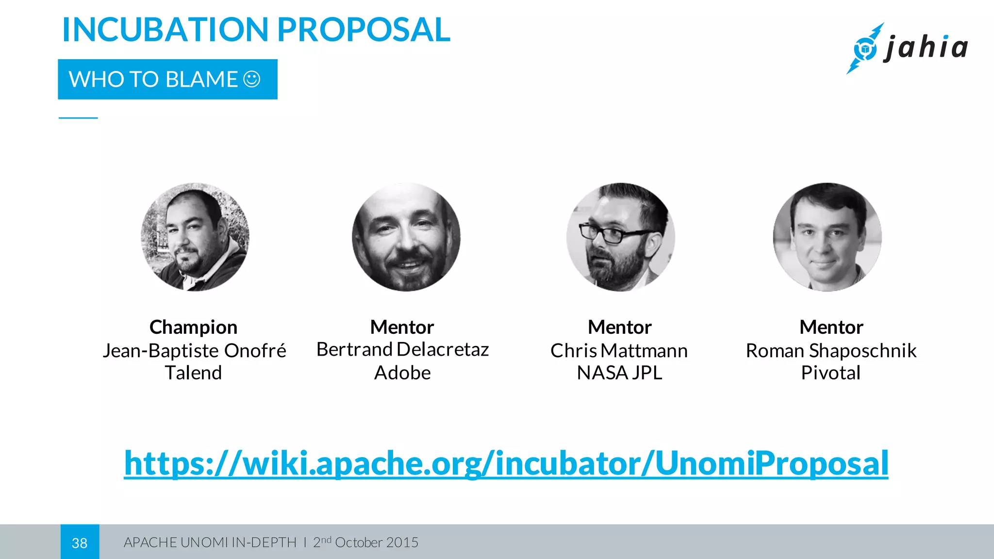 APACHE UNOMI IN-DEPTH I 2nd October 201538
INCUBATION PROPOSAL
WHO TO BLAME J
https://wiki.apache.org/incubator/UnomiProposal
Champion
Jean-Baptiste Onofré
Talend
Mentor
Bertrand Delacretaz
Adobe
Mentor
Roman Shaposchnik
Pivotal
Mentor
ChrisMattmann
NASA JPL
 