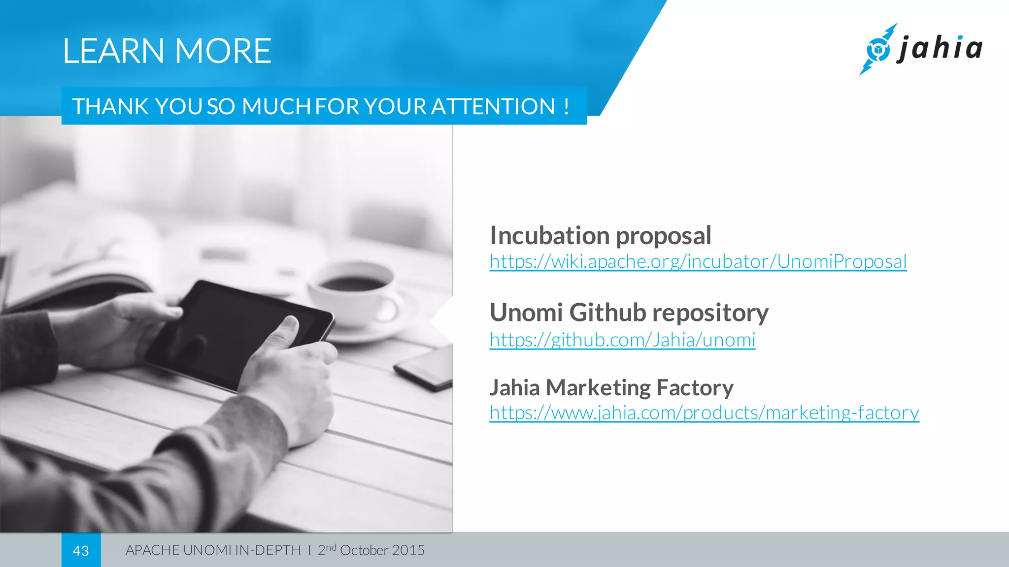 APACHE UNOMI IN-DEPTH I 2nd October 201543
LEARN MORE
THANK YOUSO MUCHFOR YOUR ATTENTION !
Incubation proposal
https://wiki.apache.org/incubator/UnomiProposal
Unomi Github repository
https://github.com/Jahia/unomi
Jahia Marketing Factory
https://www.jahia.com/products/marketing-factory
 