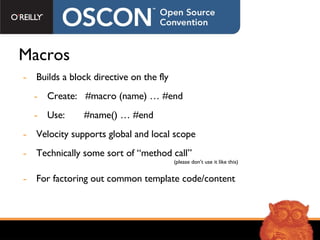 Macros Builds a block directive on the fly Create:  #macro (name) … #end Use:  #name() … #end Velocity supports global and local scope Technically some sort of “method call”    (please don’t use it like this) For factoring out common template code/content 