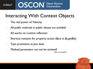 Interacting With Context Objects The real power of Velocity All public methods in public classes are available All works via runtime reflection Shortcut notation for property access ($a.b vs $a.getB()) Type promotion as Java does Method parameters can not be omitted!   (this is not perl!) 
