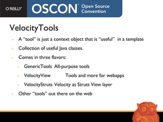 VelocityTools A “tool” is just a context object that is “useful”  in a template Collection of useful Java classes. Comes in three flavors: GenericTools All-purpose tools VelocityView   Tools and more for webapps VelocityStruts Velocity as Struts View layer Other “tools” out there on the web 