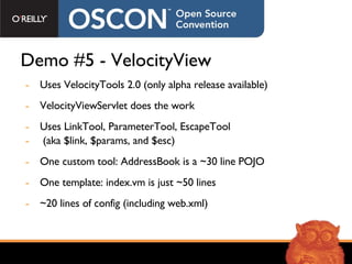 Demo #5 - VelocityView Uses VelocityTools 2.0 (only alpha release available) VelocityViewServlet does the work Uses LinkTool, ParameterTool, EscapeTool  (aka $link, $params, and $esc) One custom tool: AddressBook is a ~30 line POJO One template: index.vm is just ~50 lines ~20 lines of config (including web.xml) 
