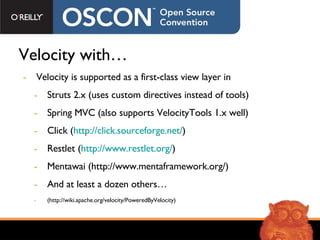Velocity with… Velocity is supported as a first-class view layer in Struts 2.x (uses custom directives instead of tools) Spring MVC (also supports VelocityTools 1.x well) Click ( http://click.sourceforge.net/ ) Restlet ( http://www.restlet.org/ ) Mentawai (http://www.mentaframework.org/) And at least a dozen others… (http://wiki.apache.org/velocity/PoweredByVelocity) 