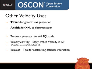Other Velocity Uses Texen  for generic text generation Anakia  for XML to documentation Torque – generate Java and SQL code VelocityViewTag – Easily embed Velocity in JSP  (Part of the upcoming VelocityTools 2.0) Velosurf – Tool for abstracting database interaction 