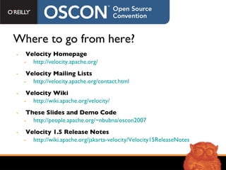 Where to go from here? Velocity Homepage http://velocity.apache.org/ Velocity Mailing Lists http://velocity.apache.org/contact.html Velocity Wiki http://wiki.apache.org/velocity/ These Slides and Demo Code http://people.apache.org/~nbubna/oscon2007 Velocity 1.5 Release Notes http://wiki.apache.org/jakarta-velocity/Velocity15ReleaseNotes 