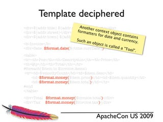 Template deciphered
                              A ${addr.last}</div>
<div>${addr.title} ${addr.ﬁrst} nother c
                             forma       ontex
<div>${addr.street}</div>          tters f      t obje
                                           or dat      ct con
<div>${addr.town} ${addr.zip}, ${addr.state}</div>e and       tains
                            Such a                       curren
                                   n obje                       cy.
<b>Invoice</b>                             ct is c
                                                   alled a
<div>Date: $format.date(${time.currDate})</div>            "Tool"
                                                                  .
<table>
<tr><th>Pos</th><th>Description</th><th>Price</th>
<th>Qty</th><th>Total</th></tr>
#foreach($item in $invoice.items)
 <tr><td>$velocityCount</td><td>$item.desc</td>
     <td>$format.money($item.price)</td><td>$item.quantity</td>
     <td>$format.money($item.total)</td></tr>
#end
</table>
<div>Total $format.money($invoice.total)</div>
<div>Tax $format.money($invoice.tax)</div>


                                          ApacheCon US 2009
 