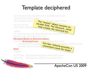 Template deciphered
<div>${addr.title} ${addr.ﬁrst} ${addr.last}</div>
<div>${addr.street}</div>
<div>${addr.town} ${addr.zip}, ${addr.state}</div>
                        The "i
                               n
                      iterab voice" obje
<b>Invoice</b>              le ﬁeld          ct con
                        loop c      . The           tains a
                                           #forea
<div>Date: $format.date(${time.currDate})</div>
                               reates                         n
                                       the ite     ch...#e
                                               mized         nd
<table>                                                list.
<tr><th>Pos</th><th>Description</th><th>Price</th>
<th>Qty</th><th>Total</th></tr>
#foreach($item in $invoice.items)
 <tr><td>$velocityCount</td><td>$item.desc</td>
                             Fun fa
     <td>$format.money($item.price)</td><td>$item.quantity</td>
                                    ct: Vel
                             conve          o
                                   nient city p
     <td>$format.money($item.total)</td></tr> rovid
                                                           es a
                                          count
#end                                              for loo
                                                           ps!
</table>
<div>Total $format.money($invoice.total)</div>
<div>Tax $format.money($invoice.tax)</div>


                                     ApacheCon US 2009
 