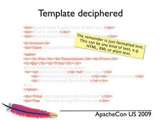 Template deciphered
<div>${addr.title} ${addr.ﬁrst} ${addr.last}</div>
<div>${addr.street}</div>
                             Th ${addr.state}</div>
<div>${addr.town} ${addr.zip}, e rema
                               This c inder is just
                                     an be
<b>Invoice</b>
                                  HTML     any ki formatted t
                                                 n
<div>Date: $format.date(${time.currDate})</div> d of text
                                        , XML                 ext.
                                              or pla        ,
                                                     in tex e.g.
<table>                                                    t.
<tr><th>Pos</th><th>Description</th><th>Price</th>
<th>Qty</th><th>Total</th></tr>
#foreach($item in $invoice.items)
 <tr><td>$velocityCount</td><td>$item.desc</td>
     <td>$format.money($item.price)</td><td>$item.quantity</td>
     <td>$format.money($item.total)</td></tr>
#end
</table>
<div>Total $format.money($invoice.total)</div>
<div>Tax $format.money($invoice.tax)</div>


                                       ApacheCon US 2009
 