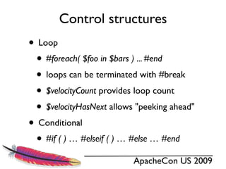 Control structures
• Loop
 • #foreach( $foo in $bars ) ... #end
 • loops can be terminated with #break
 • $velocityCount provides loop count
 • $velocityHasNext allows "peeking ahead"
• Conditional
 • #if ( ) … #elseif ( ) … #else … #end
                          ApacheCon US 2009
 