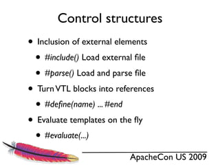 Control structures
• Inclusion of external elements
 • #include() Load external ﬁle
 • #parse() Load and parse ﬁle
• Turn VTL blocks into references
 • #deﬁne(name) ... #end
• Evaluate templates on the ﬂy
 • #evaluate(...)
                          ApacheCon US 2009
 