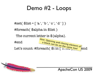 Demo #2 - Loops

#set( $list = [ 'a ', ' b ', ' c ', ' d ' ] )
#foreach( $alpha in $list )
 The current letter is ${alpha}.
                    Hint: O
                            pening
#end                  a bloc
                             k can
                                   and cl
                                          osing
                                   be on        el
                                         the sa ement of
                                                me lin
Let’s count:     #foreach( $i in [ 1..10 ] )$i #end    e!




                                      ApacheCon US 2009
 