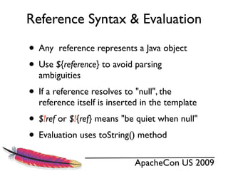 Reference Syntax & Evaluation

• Any reference represents a Java object
• Use ${reference} to avoid parsing
  ambiguities
• If a reference resolves to "null", the
  reference itself is inserted in the template
• $!ref or $!{ref} means "be quiet when null"
• Evaluation uses toString() method
                             ApacheCon US 2009
 
