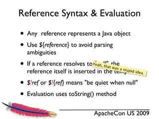 Reference Syntax & Evaluation

• Any reference represents a Java object
• Use ${reference} to avoid parsing
  ambiguities
• If a reference resolves to "null", the
                             Yeah,
                                     that w
                                           as a s
  reference itself is inserted in the template    tupid
                                                        idea.


• $!ref or $!{ref} means "be quiet when null"
• Evaluation uses toString() method
                             ApacheCon US 2009
 