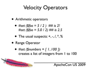 Velocity Operators

• Arithmetic operators
 • #set ($foo = 5 / 2 ) ## is 2!
    #set ($foo = 5.0 / 2) ## is 2.5
  • The usual suspects: +, -, /, *, %
• Range Operator
 • #set ($numbers = [ 1..100 ])
    creates a list of integers from 1 to 100

                              ApacheCon US 2009
 