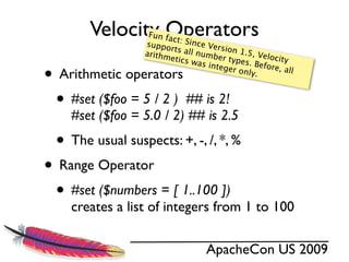 Velocity Operators
                   Fun fa
                  suppo
                          ct: Sin
                                 ce Ver
                         rts all         si
                  arithm         numb on 1.5, Velo
                                        er typ
                         etics w
                                  as inte      es. Be city

• Arithmetic operators                    ger on     fore, a
                                                 ly.         ll



 • #set ($foo = 5 / 2 ) ## is 2!
    #set ($foo = 5.0 / 2) ## is 2.5
  • The usual suspects: +, -, /, *, %
• Range Operator
 • #set ($numbers = [ 1..100 ])
    creates a list of integers from 1 to 100

                                    ApacheCon US 2009
 