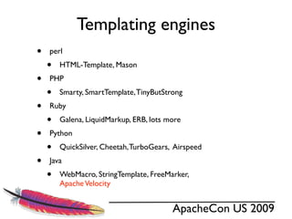 Templating engines
•   perl
    •   HTML-Template, Mason
•   PHP
    •   Smarty, SmartTemplate, TinyButStrong
•   Ruby
    •   Galena, LiquidMarkup, ERB, lots more
•   Python
    •   QuickSilver, Cheetah, TurboGears, Airspeed
•   Java
    •   WebMacro, StringTemplate, FreeMarker,
        Apache Velocity


                                         ApacheCon US 2009
 