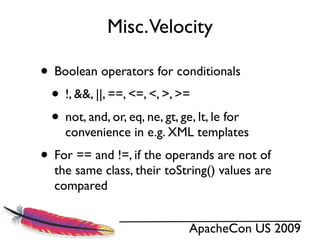 Misc.Velocity

• Boolean operators for conditionals
 • !, &&, ||, ==, <=, <, >, >=
 • not, and, or, eq, ne, gt, ge, lt, le for
     convenience in e.g. XML templates
• For == and !=, if the operands are not of
   the same class, their toString() values are
   compared


                               ApacheCon US 2009
 
