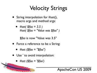 Velocity Strings
•   String interpolation for #set(),
    macro args and method args:
    •   #set( $foo = 3.5 )
        #set( $foo = "Value was $foo" )

        $foo is now "Value was 3.5"
•   Force a reference to be a String:
    •   #set ($foo = "$foo")
•   Use ' to avoid interpolation:
    •   #set ($foo = '$foo')

                                      ApacheCon US 2009
 