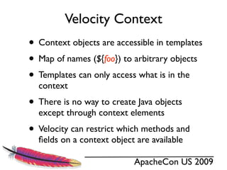 Velocity Context
• Context objects are accessible in templates
• Map of names (${foo}) to arbitrary objects
• Templates can only access what is in the
  context
• There is no way to create Java objects
  except through context elements
• Velocity can restrict which methods and
  ﬁelds on a context object are available

                           ApacheCon US 2009
 